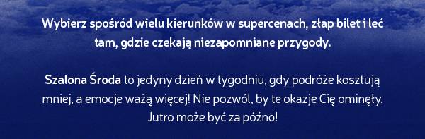 Wybierz spośród wielu kierunków w supercenach, złap bilet i leć tam, gdzie czekają niezapomniane przygody. Szalona Środa to jedyny dzień w tygodniu, gdy podróże kosztują mniej, a emocje ważą więcej! Nie pozwól, by te okazje Cię ominęły. Jutro może być za późno!