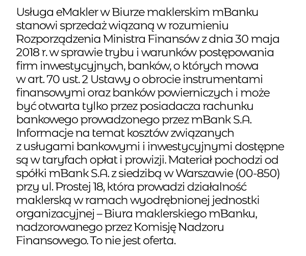 Usługa eMakler w Biurze maklerskim mBanku stanowi sprzedaż wiązaną w rozumieniu Rozporządzenia Ministra Finansów z dnia 30 maja 2018 r. w sprawie trybu i warunków postępowania firm inwestycyjnych, banków, o których mowa w art. 70 ust. 2 Ustawy o obrocie instrumentami finansowymi oraz banków powierniczych i może być otwarta tylko przez posiadacza rachunku bankowego prowadzonego przez mBank S.A. Informacje na temat kosztów związanych z usługami bankowymi i inwestycyjnymi dostępne są w taryfach opłat i prowizji. Materiał pochodzi od spółki mBank S.A. z siedzibą w Warszawie (00-850) przy ul. Prostej 18, która prowadzi działalność maklerską w ramach wyodrębnionej jednostki organizacyjnej – Biura maklerskiego mBanku, nadzorowanego przez Komisję Nadzoru Finansowego. To nie jest oferta.