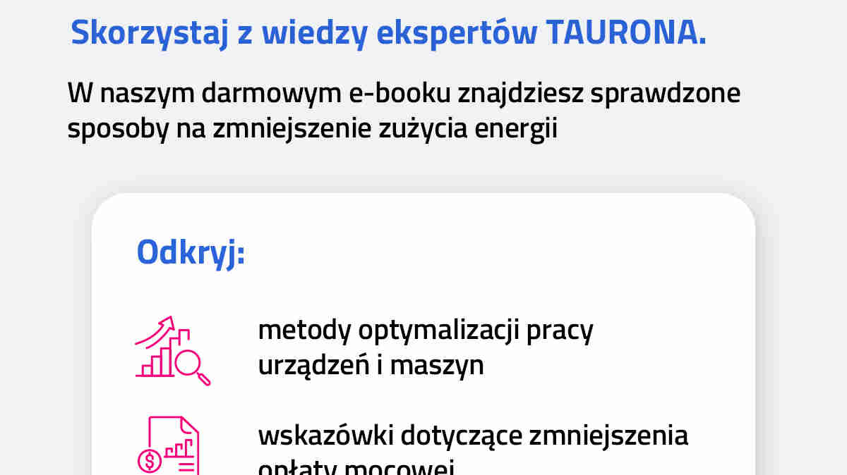 Skorzystaj z wiedzy ekspertów TAURONA. W naszym darmowym e-booku znajdziesz sprawdzone sposoby na zmniejszenie zużycia energii. Odkryj metody optymalizacji pracy urządzeń i maszyn; wskazówki dotyczące zmniejszenia opłaty mocowej,