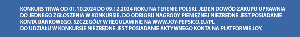 KONKURS TRWA OD 01.10.2024 DO 09.12.2024 ROKU NA TERENIE POLSKI. JEDEN DOWÓD ZAKUPU UPRAWNIA DO JEDNEGO ZGŁOSZENIA W KONKURSIE. DO ODBIORU NAGRODY PIENIĘŻNEJ NIEZBĘDNE JEST POSIADANIE KONTA BANKOWEGO. SZCZEGÓŁY W REGULAMINIE NA WWW.JOY-PEPSICO.EU/PL DO UDZIAŁU W KONKURSIE NIEZBĘDNE JEST POSIADANIE AKTYWNEGO KONTA NA PLATFORMIE JOY.