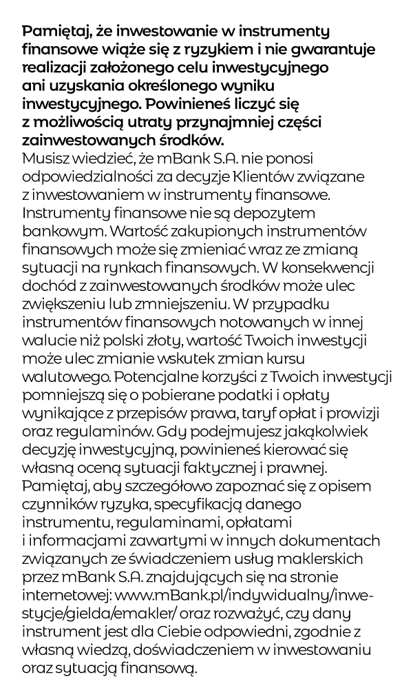 Pamiętaj, że inwestowanie w instrumenty finansowe wiąże się z ryzykiem i nie gwarantuje realizacji założonego celu inwestycyjnego ani uzyskania określonego wyniku inwestycyjnego. Powinieneś liczyć się z możliwością utraty przynajmniej części zainwestowanych środków. Musisz wiedzieć, że mBank S.A. nie ponosi odpowiedzialności za decyzje Klientów związane z inwestowaniem w instrumenty finansowe. Instrumenty finansowe nie są depozytem bankowym. Wartość zakupionych instrumentów finansowych może się zmieniać wraz ze zmianą sytuacji na rynkach finansowych. W konsekwencji dochód z zainwestowanych środków może ulec zwiększeniu lub zmniejszeniu. W przypadku instrumentów finansowych notowanych w innej walucie niż polski złoty, wartość Twoich inwestycji może ulec zmianie wskutek zmian kursu walutowego. Potencjalne korzyści z Twoich inwestycji pomniejszą się o pobierane podatki i opłaty wynikające z przepisów prawa, taryf opłat i prowizji oraz regulaminów. Gdy podejmujesz jakąkolwiek decyzję inwestycyjną, powinieneś kierować się własną oceną sytuacji faktycznej i prawnej. Pamiętaj, aby szczegółowo zapoznać się z opisem czynników ryzyka, specyfikacją danego instrumentu, regulaminami, opłatami i informacjami zawartymi w innych dokumentach związanych ze świadczeniem usług maklerskich przez mBank S.A. znajdujących się na stronie internetowej: www.mBank.pl/indywidualny/inwestycje/gielda/emakler/ oraz rozważyć, czy dany instrument jest dla Ciebie odpowiedni, zgodnie z własną wiedzą, doświadczeniem w inwestowaniu oraz sytuacją finansową.