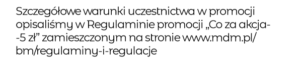 Szczegółowe warunki uczestnictwa w promocji opisaliśmy w Regulaminie promocji „Co za akcja-5zł” zamieszczonym na stronie www.mdm.pl/bm/regulaminy-i-regulacje