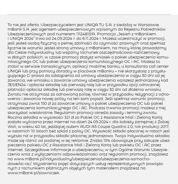 To nie jest oferta. Ubezpieczycielem jest UNIQA TU S.A. z siedzibą w Warszawie. mBank S.A. jest agentem ubezpieczeniowym wpisanym do Rejestru Pośredników Ubezpieczeniowych pod numerem 11124813/A. Promocja „Jesień z mBankiem i UNIQA 2024” trwa od 24.09.2024 r. do 6.11.2024 r. Możesz uczestniczyć w promocji, jeśli jesteś osobą fizyczną o pełnej zdolności do czynności prawnych oraz spełnisz łącznie te warunki: jesteś stroną umowy z mBankiem, na mocy której prowadzimy dla Ciebie indywidualny lub wspólny rachunek oszczędnościowo-rozliczeniowy w złotych polskich, w czasie promocji złożysz wniosek o pakiet ubezpieczenia komunikacyjnego OC lub pakiet ubezpieczenia komunikacyjnego OC i AC. Możesz to zrobić w serwisie transakcyjnym, aplikacji mobilnej banku, u konsultanta call center UNIQA lub przy pomocy doradcy w placówce mBanku – nie skorzystasz z przysługującego Ci prawa do odstąpienia od umowy ubezpieczenia w ciągu 30 dni od jej zawarcia, we wniosku o zawarcie umowy ubezpieczenia wpiszesz jednorazowy kod JESIEN24 i opłacisz składkę lub pierwszą ratę lub w przypadku opcji odroczonej płatności opłacisz składkę lub pierwszą ratę w ciągu 30 dni od złożenia wniosku. Zwrotu nie otrzymasz za odnowioną polisę, również w przypadku rezygnacji z odnowienia i zawarcia nowej polisy na ten sam pojazd. Jeśli spełnisz warunki promocji, otrzymasz zwrot 150 zł za zawarcie umowy o pakiet ubezpieczenia OC lub pakiet ubezpieczenia komunikacyjnego OC i AC. Podczas trwania promocji możesz z niej skorzystać wielokrotnie. Regulamin promocji określa zasady i terminy zwrotu. Roczna składka w wysokości 321 zł za Pakiet OC z Assistance Midi i Zieloną Kartą została wyliczona przez internet na dzień 24.09.2024 r. dla kobiety zamężnej z Żabiej Woli, w wieku 40 lat, jeżdżącej autem AUDI A5 Coupe Quattro 2.0, rok produkcji 2017, w ostatnich 10 latach bez szkód z polisy OC. Wysokość składki płaconej w ratach jest wyższa niż w przypadku składki płaconej jednorazowo. Twoja indywidualna składka może się różnić od podanej w tej reklamie. Zniżka 15% obowiązuje przy zakupie ubezpieczenia pakietu OC z Assistance Midi i Zieloną Kartą lub pakietu OC i AC przez internet. Szczegółowe informacje o ubezpieczeniu, w tym Ogólne Warunki Ubezpieczenia wraz z wyłączeniami odpowiedzialności oraz regulamin promocji, znajdziesz na www.mBank.pl/indywidualny/ubezpieczenia/ubezpieczenia-samochodowe/oc-ac/. Wyjaśnienia pojęć dotyczących usług reprezentatywnych powiązanych z rachunkiem płatniczym objętych tym materiałem znajdziesz na www.mBank.pl/slowniczek.