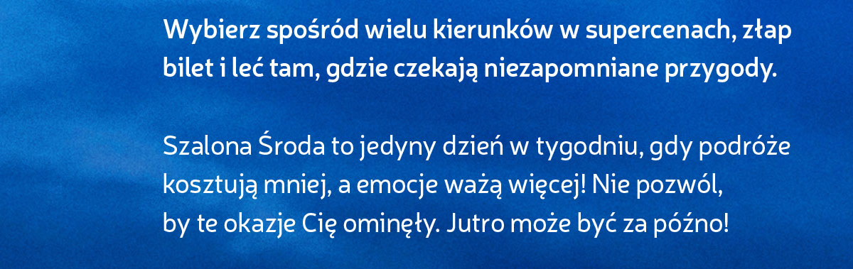 Szalona Środa to jedyny dzień w tygodniu, gdy podróżekosztują mniej, a emocje ważą więcej! Nie pozwól, by te okazje Cię ominęły. Jutro może być za późno!