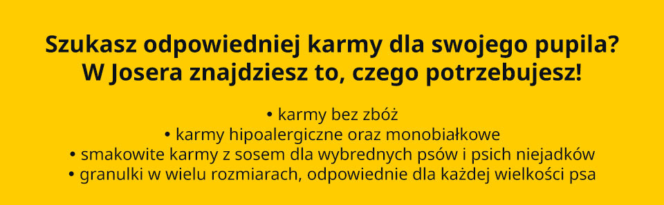 Josera - Szukasz odpowiedniej karmy dla swojego pupila? W Josera znajdziesz to, czego potrzebujesz! • karmy bez zbóż • karmy hipoalergiczne oraz monobiałkowe • smakowite karmy z sosem dla wybrednych psów i psich niejadków • granulki w wielu rozmiarach, odpowiednie dla każdej wielkości psa