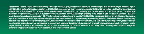 Rzeczywista Roczna Stopa Oprocentowania (RRSO) wynosi 12,23%, przy założeniu, że całkowita kwota kredytu (bez kredytowanych kosztów) wynosi 29 000,00 zł, całkowita kwota do zapłaty to 42 469,77 zł, oprocentowanie zmienne w wysokości 11,59%, które składa się z aktualnej stopy bazowej WIBOR 6 M (z dnia 18.11.2022 r. równej 7,59%), powiększonej o marżę 4,00 p.p., całkowity koszt kredytu wynosi 13 469,77 zł (w tym: prowizja kredytowana w wysokości 0,00%, tj. 0,00 zł, oraz odsetki w wysokości 13 469,77 zł), kredyt spłacany w 84 ratach w tym 83 raty w wysokości 505,59 zł, ostatnia rata korygująca w wysokości 505,80 zł. Kalkulacja została dokonana na dzień 18.11.2022 r. na reprezentatywnym przykładzie. Ostateczna wysokość raty i ewentualne, wymagane zabezpieczenia uzależnione są od indywidualnej oceny wiarygodności kredytowej Klienta, daty wypłaty pożyczki oraz daty płatności pierwszej raty. Powyższa informacja nie stanowi oferty w rozumieniu art. 66 Kodeksu Cywilnego. Powyższe wyliczenie ma charakter szacunkowy i nie uwzględnia ewentualnych kosztów dodatkowych związanych z wcześniejszą spłatą pożyczek i kredytów udzielonych przez inne instytucje finansowe. Promocja trwa w okresie od 21 listopada 2022 r. do 28 lutego 2023 r. Regulamin Promocji „Pożyczka Zielona” dostępny jest na stronie www.bosbank.pl oraz w placówkach Banku.