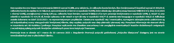 Rzeczywista Roczna Stopa Oprocentowania (RRSO) wynosi 12,28%, przy założeniu, że całkowita kwota kredytu (bez kredytowanych kosztów) wynosi 23 300,00 zł, całkowita kwota do zapłaty to 34 168,43 zł, oprocentowanie zmienne w wysokości 10,99%, które składa się z aktualnej stopy bazowej WIBOR 6 M (z dnia 22.02.2023 r. równej 7,00%), powiększonej o marżę 3,99 p.p., całkowity koszt kredytu wynosi 10 868,43 zł (w tym: prowizja kredytowana w wysokości 1,99%, tj. 463,67 zł, oraz odsetki w wysokości 10 404,76 zł), kredyt spłacany w 84 ratach w tym 83 raty w wysokości 406,77 zł, ostatnia rata korygująca w wysokości 406,52 zł. Kalkulacja została dokonana na dzień 22.02.2023 r. na reprezentatywnym przykładzie. Ostateczna wysokość raty i ewentualne, wymagane zabezpieczenia uzależnione są od indywidualnej oceny wiarygodności kredytowej Klienta, daty wypłaty pożyczki oraz daty płatności pierwszej raty. Powyższa informacja nie stanowi oferty w rozumieniu art. 66 Kodeksu Cywilnego. Powyższe wyliczenie ma charakter szacunkowy i nie uwzględnia ewentualnych kosztów dodatkowych związanych z wcześniejszą spłatą pożyczek i kredytów udzielonych przez inne instytucje finansowe. Promocja trwa w okresie od 1 marca do 30 czerwca 2023 r. Regulamin Promocji pożyczki gotówkowej „Pożyczka Elastyczna” dostępny jest na stronie www.bosbank.pl oraz w placówkach Banku.