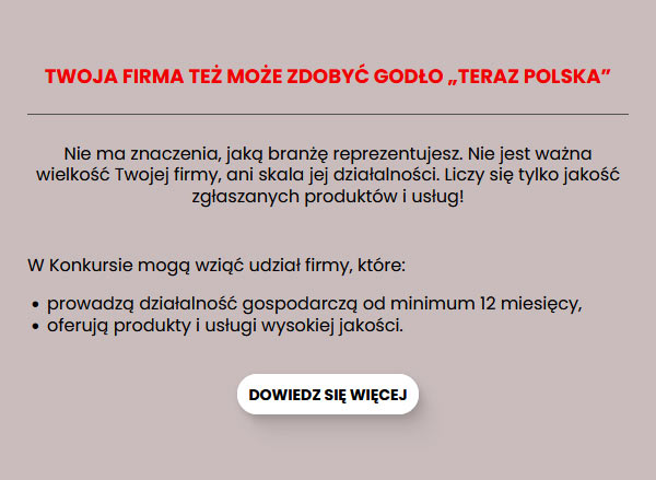 TWOJA FIRMA TEŻ MOŻE ZDOBYĆ GODŁO TERAZ POLSKA. Nie ma znaczenia, jaką branżę reprezentujesz. Nie jest ważna wielkość Twojej firmy, ani skala jej działalności. Liczy się tylko jakość zgłaszanych produktów i usług! Dowiedz się więcej