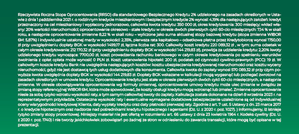 Rzeczywista Roczna Stopa Oprocentowania (RRSO) dla standardowego bezpiecznego Kredytu 2% udzielonego na zasadach określonych w Ustawie z dnia 1 października 2021 r. o rodzinnym kredycie mieszkaniowym i bezpiecznym kredycie 2% wynosi: 4,35% dla następujących założeń: kredyt przeznaczony na cel mieszkaniowy i wypłacony jednorazowo, całkowita kwota kredytu: 350 000 zł, okres kredytowania: 300 miesięcy; wkład własny: 20% wartości nieruchomości; oprocentowanie okresowo - stałe kredytu w okresie dwóch pierwszych cykli 60-cio miesięcznych: 7,14 % w skali roku, a następnie oprocentowanie zmienne 8,75 % w skali roku – wyliczone jako suma aktualnej stopy bazowej kredytu (stopa zmienna WIBOR 6M: 6,40%) i indywidualnie ustalonej marży w wysokości: 2,35%, pierwsza rata kapitałowo – odsetkowa płatna przez Kredytobiorcę wynosi 1750,00 zł przy uwzględnieniu dopłaty BGK w wysokości 1790,83 zł, łączna liczba rat: 300. Całkowity koszt kredytu 231 827,25 zł , w tym: suma odsetek w całym okresie kredytowania: 223 908,25 zł (przy uwzględnieniu dopłaty BGK w wysokości 172 278,17 zł), prowizja za udzielenie kredytu: 2,20% kwoty udzielonego kredytu wynosząca: 7700,00 zł, koszt prowadzenia rachunku bankowego w całym okresie kredytowania po spełnieniu warunków zwolnienia z opłat opłata może wynosić 0 PLN zł. Koszt ustanowienia hipoteki: 200 zł, podatek od czynności cywilno-prawnych (PCC): 19 zł. W całkowitym koszcie kredytu Bank nie uwzględnia następujących kosztów: kosztu ubezpieczenia kredytowanej nieruchomości oraz kosztu wyceny nieruchomości, gdyż nie jest dostawcą tych usług dodatkowych dla konsumenta. Całkowita kwota do zapłaty wynosi 581 827,25 zł przy czym powyższa kwota uwzględnia dopłaty BGK w wysokości 172 278,17 zł. Dopłaty BGK wskazane w kalkulacji mogą wygasnąć lub podlegać zwrotowi na zasadach określonych w umowie kredytu. Oprocentowanie kredytu jest stałe w okresie pierwszych dwóch cykli 60-cio miesięcznych, a następnie zmienne. W okresie obowiązywania oprocentowania wg formuły zmiennej, oprocentowanie umowy kredytu może ulec zmianie w związku ze zmianą stopy referencyjnej WIBOR 6M, która może spowodować, że koszty obsługi kredytu mogą wzrosnąć lub zmaleć. Zmienne oprocentowanie niesie za sobą ryzyko wzrostu wysokości raty, a tym samym całkowitej kwoty do zapłaty. Kalkulacja została dokonana na dzień 7 września 2023 r. na reprezentatywnym przykładzie. Ostateczna wysokość raty i ewentualne wymagane dodatkowe zabezpieczenie uzależnione są od indywidualnej oceny wiarygodności kredytowej Klienta, daty wypłaty kredytu oraz daty płatności pierwszej raty. Zgodnie z art. 7 ust. 5 Ustawy z dn. 23 marca 2017 r. o kredycie hipotecznym oraz nadzorze nad pośrednikami kredytu hipotecznego i agentami (Dz. U. z 2020 r. poz. 1027) informujemy, iż istnieje ryzyko zmiany stopy procentowej. Niniejszy materiał nie jest ofertą w rozumieniu art. 66 ustawy z dnia 23 kwietnia 1964 r. Kodeks cywilny (Dz. U. z 2020 r. poz. 1740) i nie tworzy jakichkolwiek zobowiązań po żadnej ze stron w odniesieniu do zawarcia transakcji, które mogą być opisane w tej prezentacji.