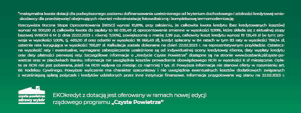 Rzeczywista Roczna Stopa Oprocentowania (RRSO) wynosi 10,81%, przy założeniu, że całkowita kwota kredytu (bez kredytowanych kosztów) wynosi 46 900,00 zł, całkowita kwota do zapłaty to 66 035,49 zł, oprocentowanie zmienne w wysokości 9,99%, które składa się z aktualnej stopy bazowej WIBOR 6 M (z dnia 22.02.2023 r. równej 7,00%), powiększonej o marżę 2,99 p.p., całkowity koszt kredytu wynosi 19 135,49 zł (w tym: prowizja w wysokości 1,00%, tj. 469,00 zł oraz odsetki w wysokości 18 666,49 zł), kredyt spłacany w 84 ratach w tym 83 raty w wysokości 786,14 zł, ostatnia rata korygująca w wysokości 785,87 zł. Kalkulacja została dokonana na dzień 22.02.2023 r. na reprezentatywnym przykładzie. Ostateczna wysokość raty i ewentualne, wymagane zabezpieczenia uzależnione są od indywidualnej oceny kredytowej Klienta, daty wypłaty kredytu oraz daty płatności pierwszej raty. Szczegółowe informacje o „Kredycie Czyste Powietrze