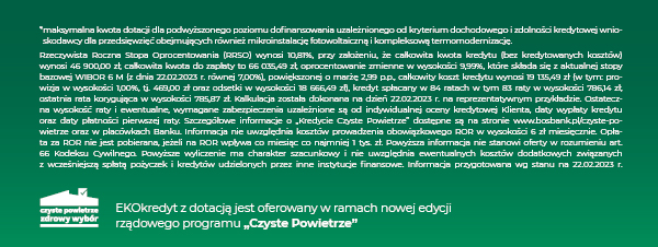 Rzeczywista Roczna Stopa Oprocentowania (RRSO) wynosi 10,81%, przy założeniu, że całkowita kwota kredytu (bez kredytowanych kosztów) wynosi 46 900,00 zł, całkowita kwota do zapłaty to 66 035,49 zł, oprocentowanie zmienne w wysokości 9,99%, które składa się z aktualnej stopy bazowej WIBOR 6 M (z dnia 22.02.2023 r. równej 7,00%), powiększonej o marżę 2,99 p.p., całkowity koszt kredytu wynosi 19 135,49 zł (w tym: prowizja w wysokości 1,00%, tj. 469,00 zł oraz odsetki w wysokości 18 666,49 zł), kredyt spłacany w 84 ratach w tym 83 raty w wysokości 786,14 zł, ostatnia rata korygująca w wysokości 785,87 zł. Kalkulacja została dokonana na dzień 22.02.2023 r. na reprezentatywnym przykładzie. Ostateczna wysokość raty i ewentualne, wymagane zabezpieczenia uzależnione są od indywidualnej oceny kredytowej Klienta, daty wypłaty kredytu oraz daty płatności pierwszej raty. Szczegółowe informacje o „Kredycie Czyste Powietrze” dostępne są na stronie www.bosbank.pl/czyste-powietrze oraz w placówkach Banku. Informacja nie uwzględnia kosztów prowadzenia obowiązkowego ROR w wysokości 6 zł miesięcznie. Opłata za ROR nie jest pobierana, jeżeli na ROR wpływa co miesiąc co najmniej 1 tys. zł. Powyższa informacja nie stanowi oferty w rozumieniu art. 66 Kodeksu Cywilnego. Powyższe wyliczenie ma charakter szacunkowy i nie uwzględnia ewentualnych kosztów dodatkowych związanych z wcześniejszą spłatą pożyczek i kredytów udzielonych przez inne instytucje finansowe. Informacja przygotowana wg stanu na 22.02.2023 r. 