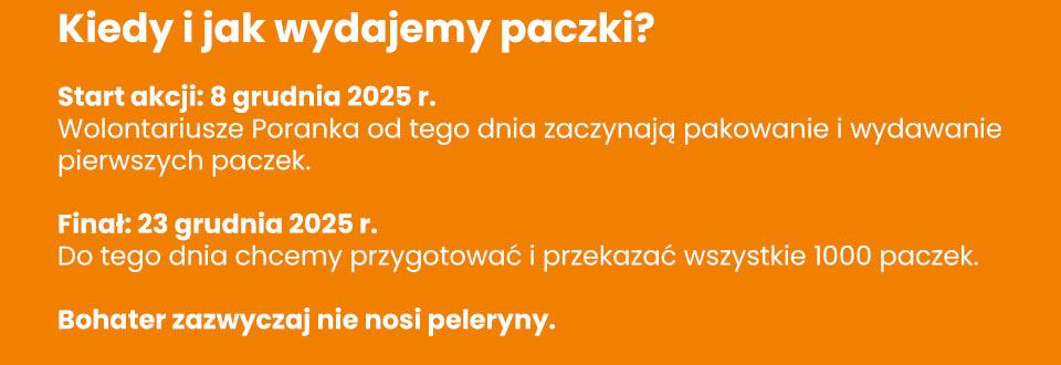 Stowarzyszenie Poranek - Kiedy i jak wydajemy paczki? Start akcji: 8 grudnia 2025 r. Wolontariusze Poranka od tego dnia zaczynają pakowanie i wydawanie pierwszych paczek. Finał: 23 grudnia 2025 r. Do tego dnia chcemy przygotować i przekazać wszystkie 1000 paczek. Bohater zazwyczaj nie nosi peleryny.
