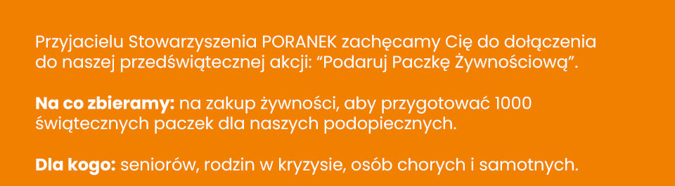 Stowarzyszenie Poranek - Przyjacielu Stowarzyszenia PORANEK zachęcamy Cię do dołączenia do naszej przedświątecznej akcji: “Podaruj Paczkę Żywnościową”. Na co zbieramy: na zakup żywności, aby przygotować 1000 świątecznych paczek dla naszych podopiecznych. Dla kogo: seniorów, rodzin w kryzysie, osób chorych i samotnych.