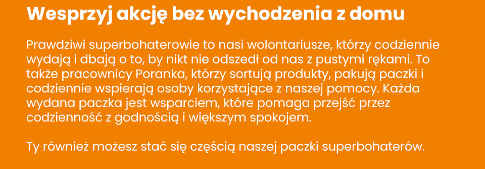 Stowarzyszenie Poranek - Wesprzyj akcję bez wychodzenia z domu Prawdziwi superbohaterowie to nasi wolontariusze, którzy codziennie wydają i dbają o to, by nikt nie odszedł od nas z pustymi rękami. To także pracownicy Poranka, którzy sortują produkty, pakują paczki i codziennie wspierają osoby korzystające z naszej pomocy. Każda wydana paczka jest wsparciem, które pomaga przejść przez codzienność z godnością i większym spokojem. Ty również możesz stać się częścią naszej paczki superbohaterów.