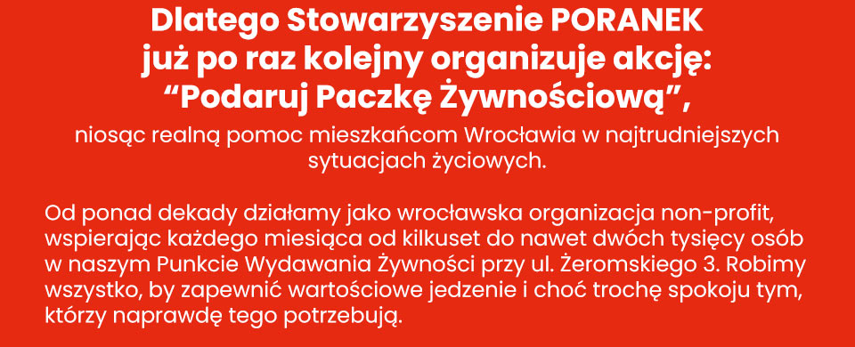 Stowarzyszenie Poranek - Dlatego Stowarzyszenie PORANEK już po raz kolejny organizuje akcję: “Podaruj Paczkę Żywnościową”, niosąc realną pomoc mieszkańcom Wrocławia w najtrudniejszych sytuacjach życiowych. Od ponad dekady działamy jako wrocławska organizacja non-profit, wspierając każdego miesiąca od kilkuset do nawet dwóch tysięcy osób w naszym Punkcie Wydawania Żywności przy ul. Żeromskiego 3. Robimy wszystko, by zapewnić wartościowe jedzenie i choć trochę spokoju tym, którzy naprawdę tego potrzebują.