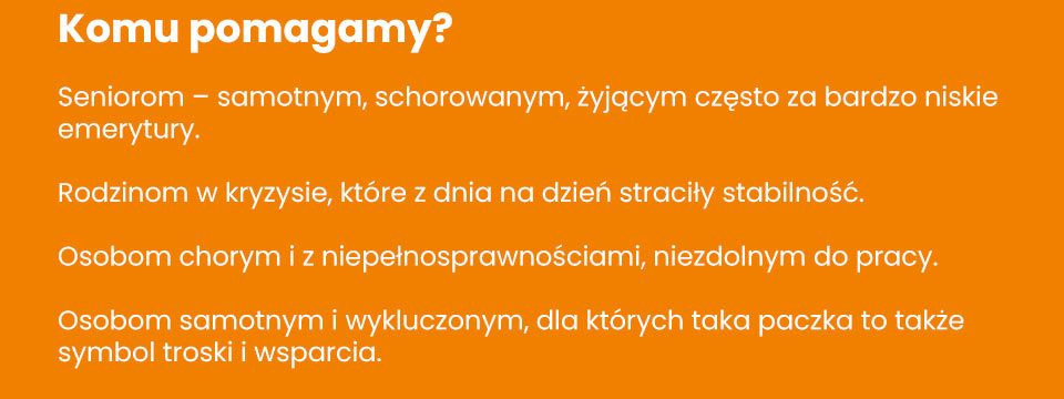 Stowarzyszenie Poranek - Komu pomagamy? Seniorom – samotnym, schorowanym, żyjącym często za bardzo niskie emerytury. Rodzinom w kryzysie, które z dnia na dzień straciły stabilność. Osobom chorym i z niepełnosprawnościami, niezdolnym do pracy. Osobom samotnym i wykluczonym, dla których taka paczka to także symbol troski i wsparcia.