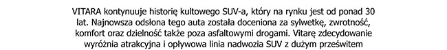 VITARA kontynuuje historię kultowego SUV-a, który na rynku jest od ponad 30 lat. Najnowsza odsłona tego auta została doceniona za sylwetkę, zwrotność, komfort oraz dzielność także poza asfaltowymi drogami. Vitarę zdecydowanie wyróżnia atrakcyjna...