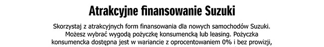 Atrakcje finansowanie Suzuki: Skorzystaj z atrakcyjnych form finanoswania dla nowych samochodów Suzuki. Możesz wybrać wygodą pożyczkę konsumencką lub leasing. Pożyczka konsumencka dostępna jest w wariwancie z oprocentowaniem 0% i bez prowizji,