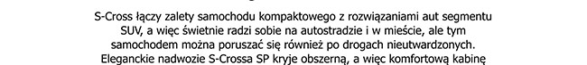 S-Cross łączy zalety samochodu kompaktowego z rozwiązaniami aut segmentu SUV, a więc świetnie radzi sobie na autostradzie i w mieście, ale tym samochodem można poruszać się również po drogach nieutwardzonych. Eleganckie nadwozie S-Crossa SP kryje obszerną