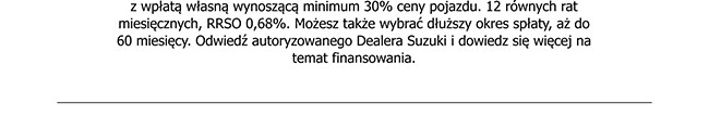 z wpłatą własną wynoszącą minimum 30% ceny pojazdu. 12 równych rat miesięcznych, RRSO 0,68%. Możesz także wybrać dłuższy okres spłaty, aż do 60 miesięcy. Odwiedź autoryzowanego Dealera Suzuki i dowiedz się więcej na temat finansowania.