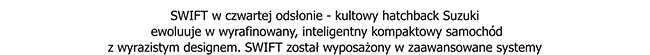 SWIFT w czwartej odsłonie - kultowy hatchback Suzuki ewoluuje w wyrafinowany, inteligentny kompaktowy samochód z wyrazistym designem. SWIFT został wyposażony w zaawansowane systemy...